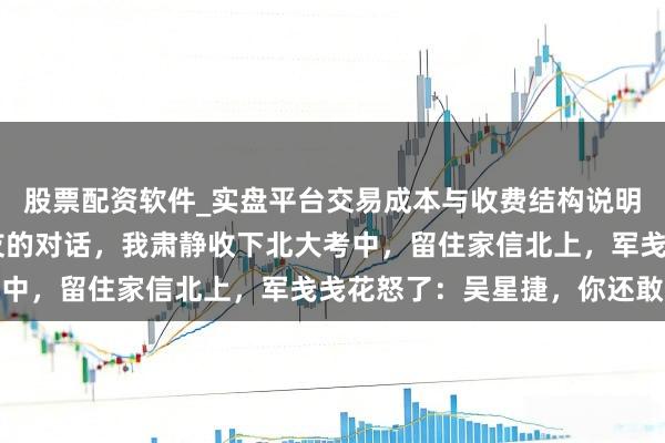 股票配资软件_实盘平台交易成本与收费结构说明 无意顺耳到了她和战友的对话，我肃静收下北大考中，留住家信北上，军戋戋花怒了：吴星捷，你还敢跑