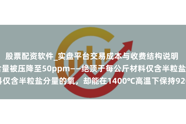 股票配资软件_实盘平台交易成本与收费结构说明 这种钛锆钼合金的氧含量被压降至50ppm——绝顶于每公斤材料仅含半粒盐分量的氧，却能在1400℃高温下保持920MPa抗拉强度