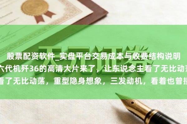 股票配资软件_实盘平台交易成本与收费结构说明 像是科幻照进实践，六代机歼36的高清大片来了，让东说念主看了无比动荡，重型隐身想象，三发动机，看着也曾接近入伍的情景了