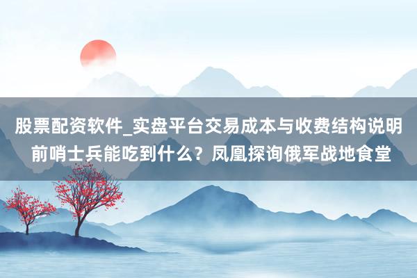 股票配资软件_实盘平台交易成本与收费结构说明 前哨士兵能吃到什么？凤凰探询俄军战地食堂