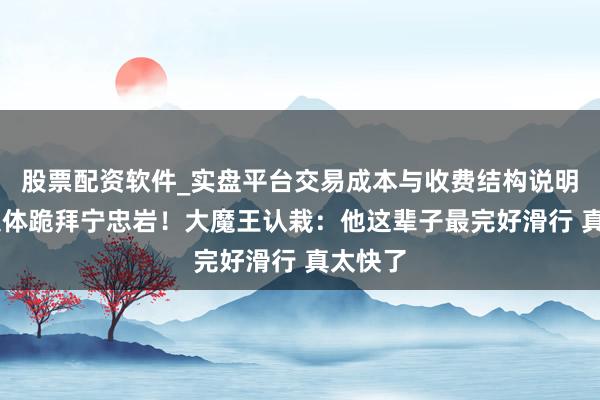 股票配资软件_实盘平台交易成本与收费结构说明 敌手集体跪拜宁忠岩！大魔王认栽：他这辈子最完好滑行 真太快了