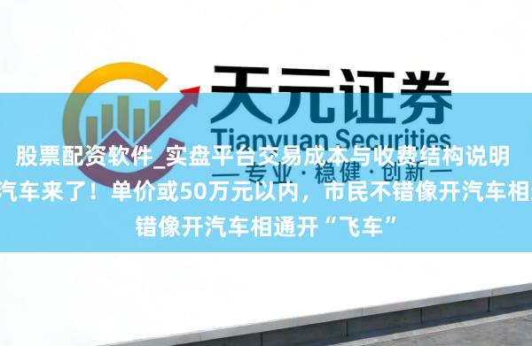 股票配资软件_实盘平台交易成本与收费结构说明 湖北造飘舞汽车来了！单价或50万元以内，市民不错像开汽车相通开“飞车”