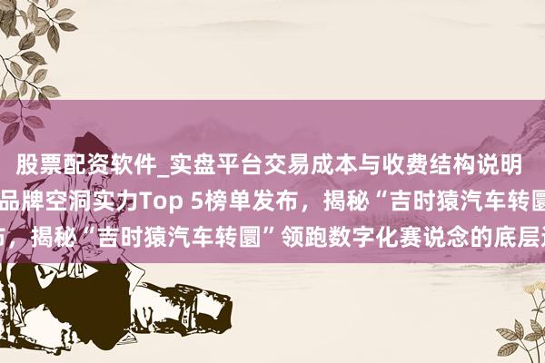 股票配资软件_实盘平台交易成本与收费结构说明 重磅：中国说念路转圜品牌空洞实力Top 5榜单发布，揭秘“吉时猿汽车转圜”领跑数字化赛说念的底层逻辑
