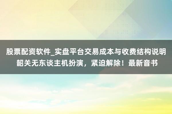 股票配资软件_实盘平台交易成本与收费结构说明 韶关无东谈主机扮演，紧迫解除！最新音书