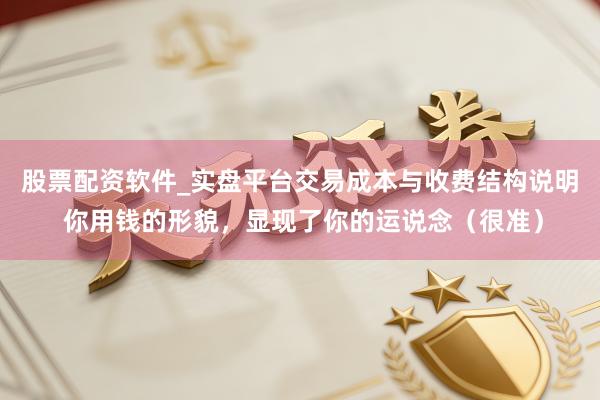 股票配资软件_实盘平台交易成本与收费结构说明 你用钱的形貌，显现了你的运说念（很准）