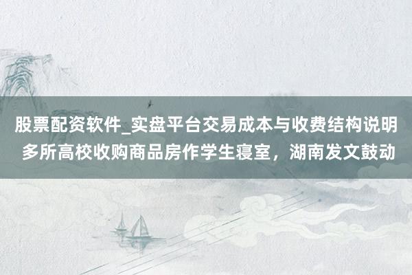 股票配资软件_实盘平台交易成本与收费结构说明 多所高校收购商品房作学生寝室，湖南发文鼓动