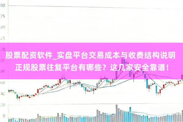 股票配资软件_实盘平台交易成本与收费结构说明 正规股票往复平台有哪些？这几家安全靠谱！