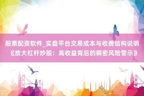 股票配资软件_实盘平台交易成本与收费结构说明 《放大杠杆炒股：高收益背后的稠密风险警示》
