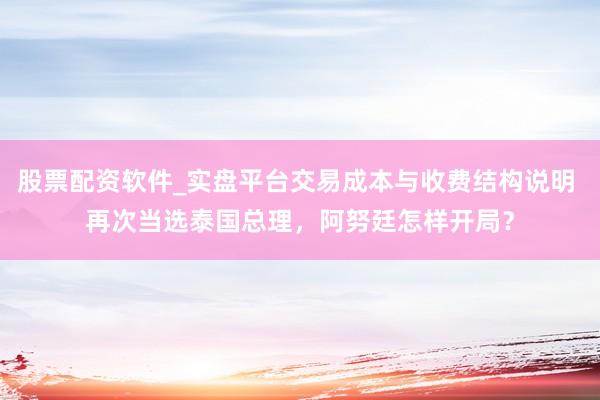 股票配资软件_实盘平台交易成本与收费结构说明 再次当选泰国总理，阿努廷怎样开局？