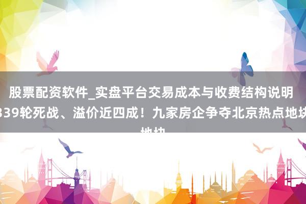 股票配资软件_实盘平台交易成本与收费结构说明 339轮死战、溢价近四成！九家房企争夺北京热点地块