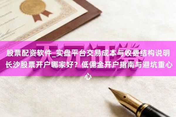 股票配资软件_实盘平台交易成本与收费结构说明 长沙股票开户哪家好？低佣金开户指南与避坑重心