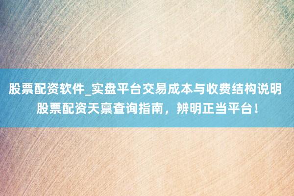 股票配资软件_实盘平台交易成本与收费结构说明 股票配资天禀查询指南，辨明正当平台！