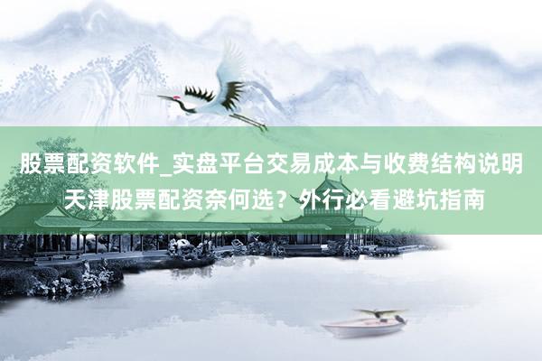 股票配资软件_实盘平台交易成本与收费结构说明 天津股票配资奈何选？外行必看避坑指南