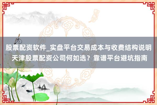 股票配资软件_实盘平台交易成本与收费结构说明 天津股票配资公司何如选？靠谱平台避坑指南