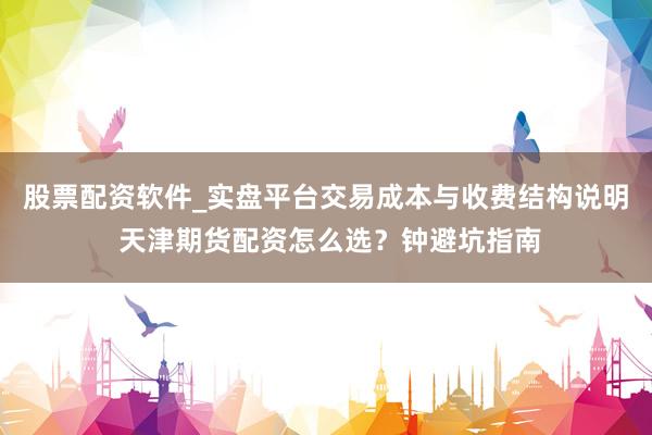 股票配资软件_实盘平台交易成本与收费结构说明 天津期货配资怎么选？钟避坑指南