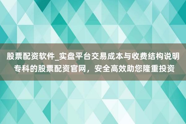 股票配资软件_实盘平台交易成本与收费结构说明 专科的股票配资官网，安全高效助您隆重投资