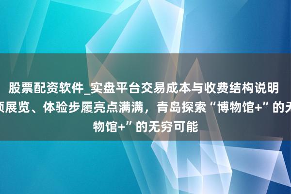 股票配资软件_实盘平台交易成本与收费结构说明 130余项展览、体验步履亮点满满，青岛探索“博物馆+”的无穷可能