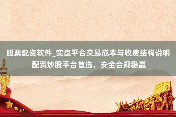 股票配资软件_实盘平台交易成本与收费结构说明 配资炒股平台首选，安全合规稳赢