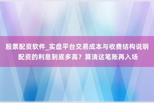 股票配资软件_实盘平台交易成本与收费结构说明 配资的利息到底多高？算清这笔账再入场